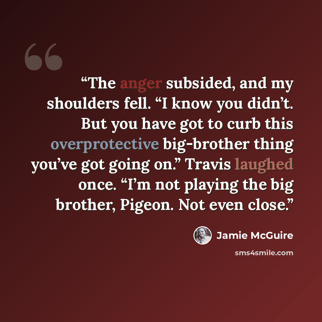 “The anger subsided, and my shoulders fell. “I know you didn’t. But you have got to curb this overprotective big-brother thing you’ve got going on.” Travis laughed once. “I’m not playing the big brother, Pigeon. Not even close.” quote by Jamie McGuire