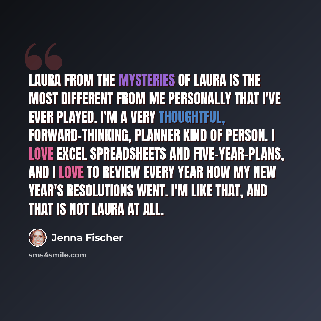 “Laura from The Mysteries Of Laura is the most different from me personally that I've ever played. I'm a very thoughtful, forward-thinking, planner kind of person. I love Excel spreadsheets and five-year-plans, and I love to review every year how my New Year's resolutions went. I'm like that, and…” quote by Jenna Fischer