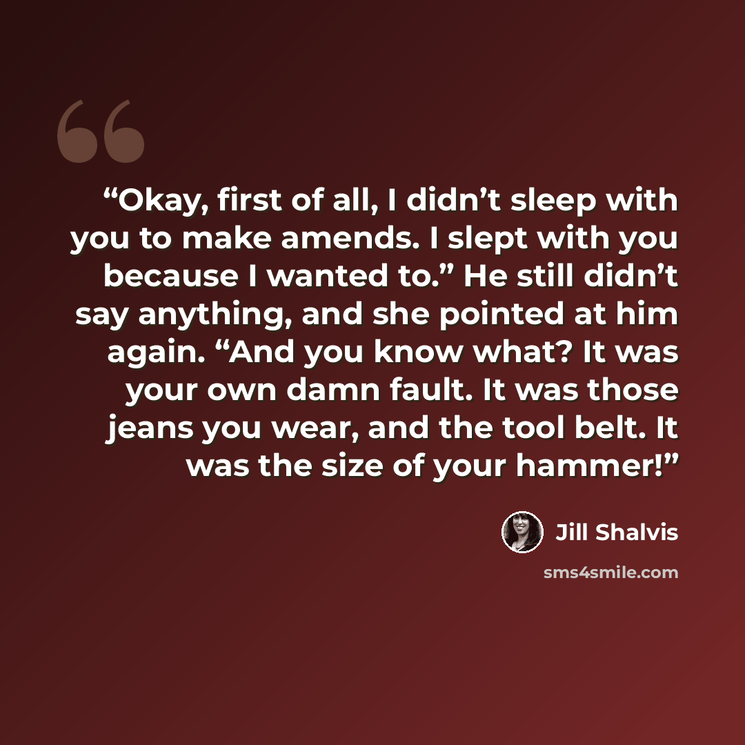 “Okay, first of all, I didn’t sleep with you to make amends. I slept with you because I wanted to.” He still didn’t say anything, and she pointed at him again. “And you know what? It was your own damn fault. It was those jeans you wear, and the tool belt. It was the size of your hammer!” quote by Jill Shalvis