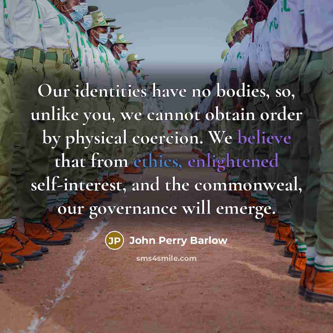 “Our identities have no bodies, so, unlike you, we cannot obtain order by physical coercion. We believe that from ethics, enlightened self-interest, and the commonweal, our governance will emerge.” quote by John Perry Barlow