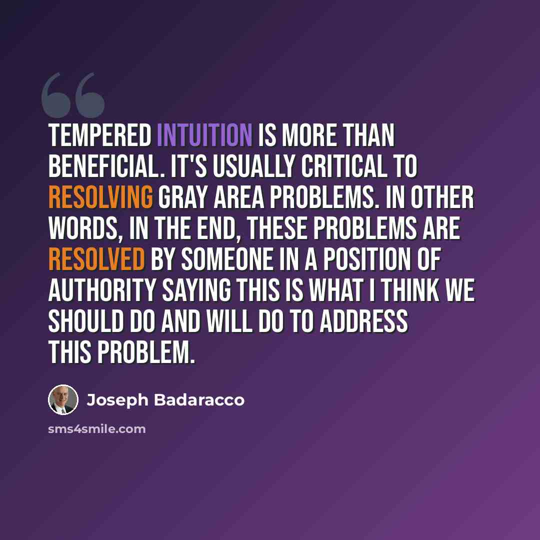 “Tempered intuition is more than beneficial. It's usually critical to resolving gray area problems. In other words, in the end, these problems are resolved by someone in a position of authority saying this is what I think we should do and will do to address this problem.” quote by Joseph Badaracco