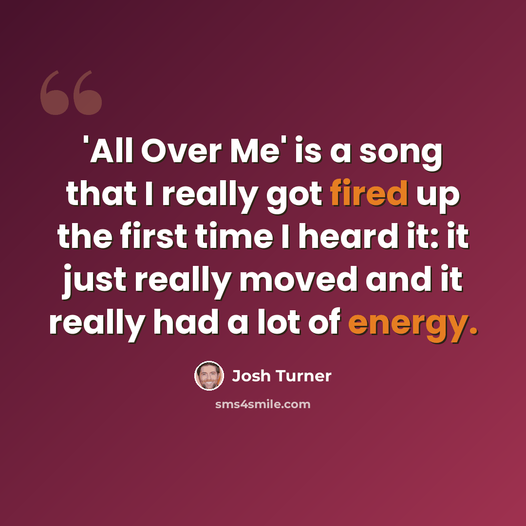 “'All Over Me' is a song that I really got fired up the first time I heard it: it just really moved and it really had a lot of energy.” quote by Josh Turner