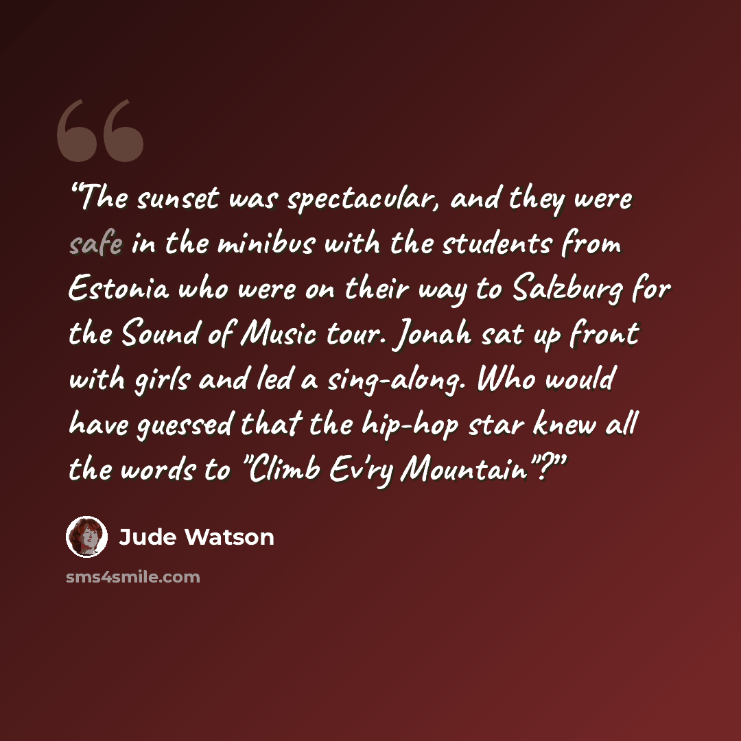 “The sunset was spectacular, and they were safe in the minibus with the students from Estonia who were on their way to Salzburg for the Sound of Music tour. Jonah sat up front with girls and led a sing-along. Who would have guessed that the hip-hop star knew all the words to "Climb Ev'ry Mountain"?” quote by Jude Watson