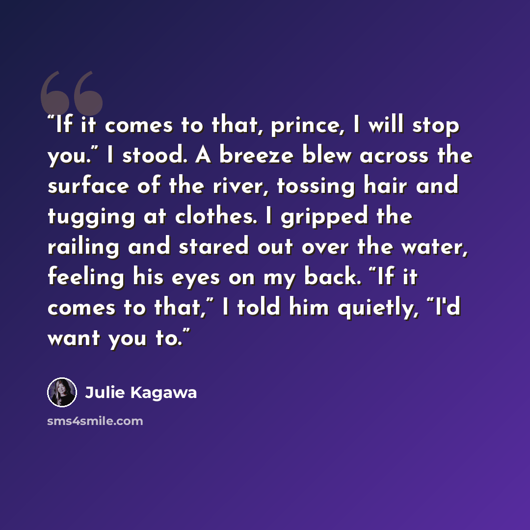 “If it comes to that, prince, I will stop you.” I stood. A breeze blew across the surface of the river, tossing hair and tugging at clothes. I gripped the railing and stared out over the water, feeling his eyes on my back. “If it comes to that,” I told him quietly, “I'd want you to.” quote by Julie Kagawa