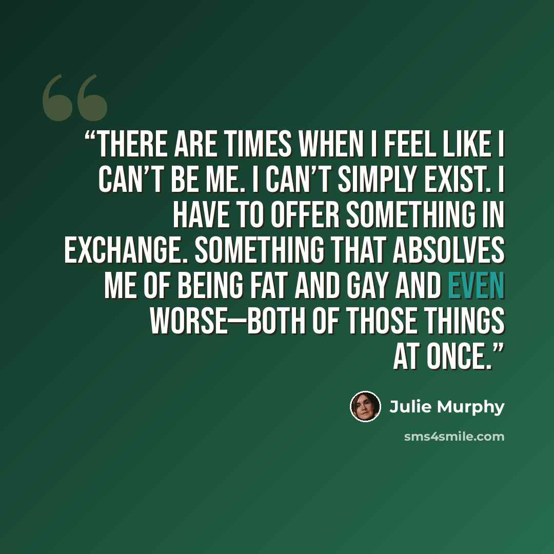 “There are times when I feel like I can’t be me. I can’t simply exist. I have to offer something in exchange. Something that absolves me of being fat and gay and even worse—both of those things at once.” quote by Julie Murphy