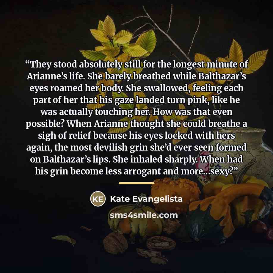 “They stood absolutely still for the longest minute of Arianne’s life. She barely breathed while Balthazar’s eyes roamed her body. She swallowed, feeling each part of her that his gaze landed turn pink, like he was actually touching her. How was that even possible? When Arianne thought she could…” quote by Kate Evangelista