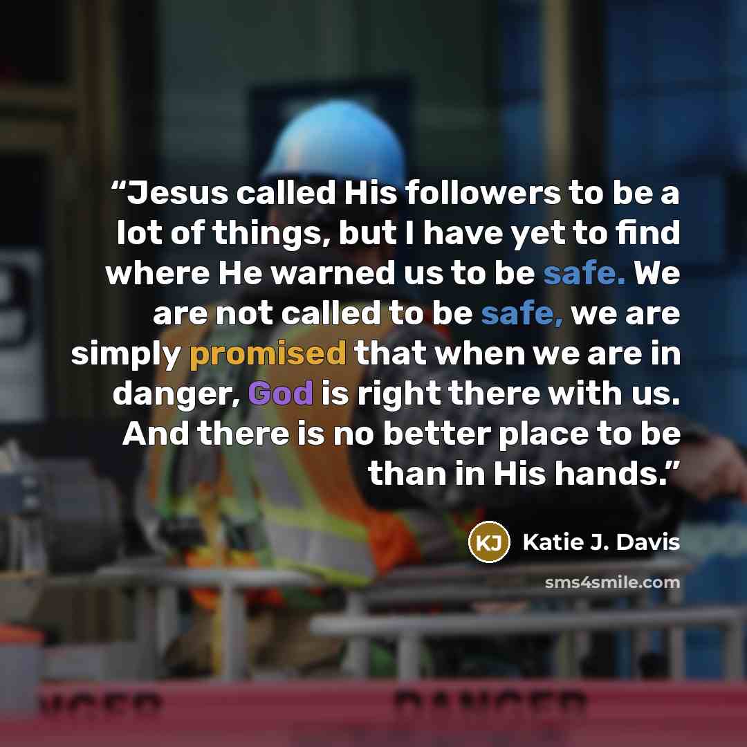 “Jesus called His followers to be a lot of things, but I have yet to find where He warned us to be safe. We are not called to be safe, we are simply promised that when we are in danger, God is right there with us. And there is no better place to be than in His hands.” quote by Katie J. Davis