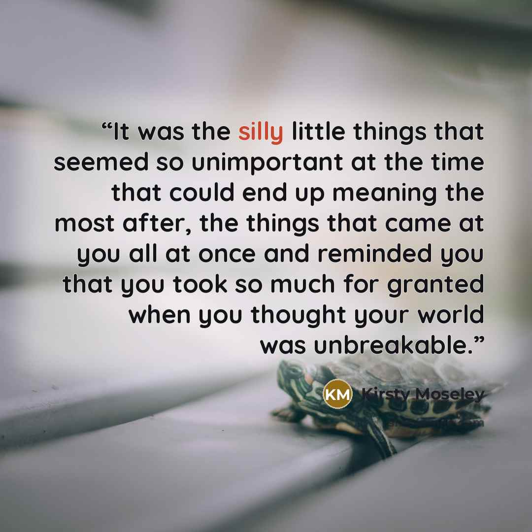 “It was the silly little things that seemed so unimportant at the time that could end up meaning the most after, the things that came at you all at once and reminded you that you took so much for granted when you thought your world was unbreakable.” quote by Kirsty Moseley