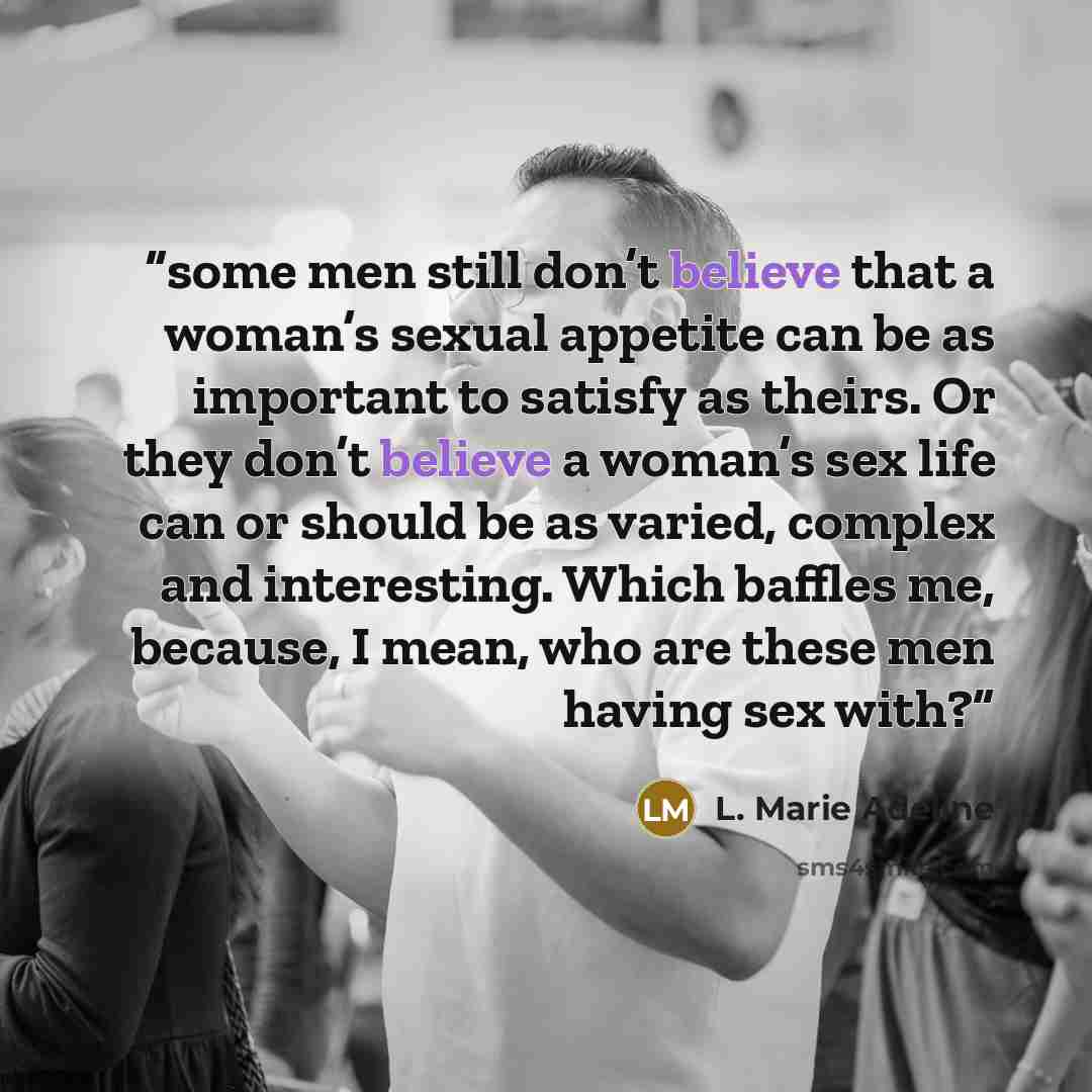 “some men still don’t believe that a woman’s sexual appetite can be as important to satisfy as theirs. Or they don’t believe a woman’s sex life can or should be as varied, complex and interesting. Which baffles me, because, I mean, who are these men having sex with?” quote by L. Marie Adeline