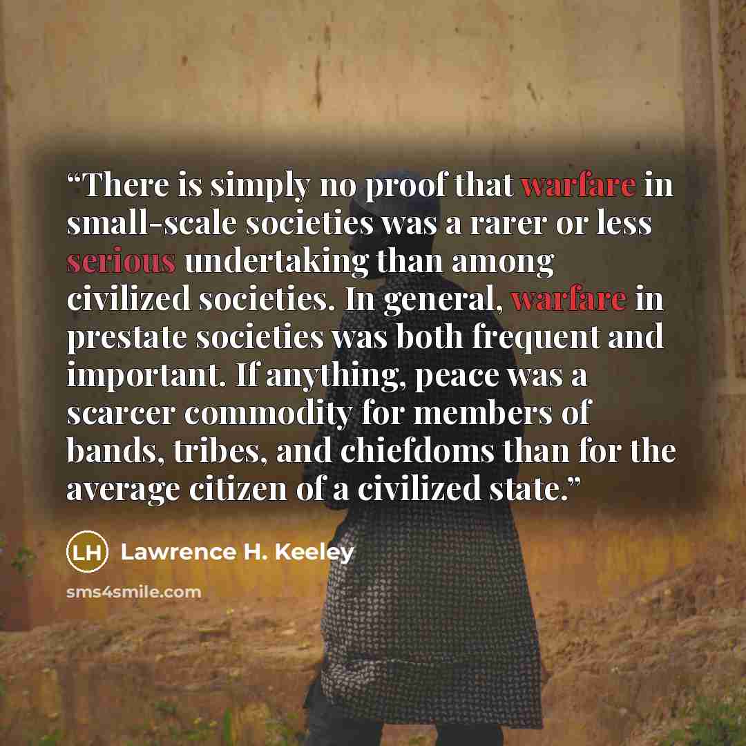 “There is simply no proof that warfare in small-scale societies was a rarer or less serious undertaking than among civilized societies. In general, warfare in prestate societies was both frequent and important. If anything, peace was a scarcer commodity for members of bands, tribes, and chiefdoms…” quote by Lawrence H. Keeley