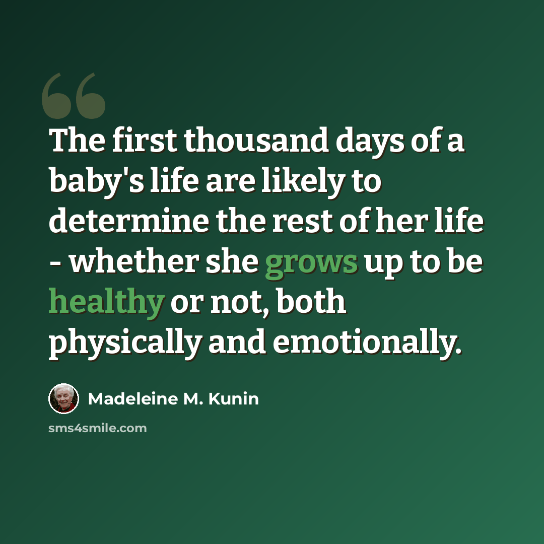 “The first thousand days of a baby's life are likely to determine the rest of her life - whether she grows up to be healthy or not, both physically and emotionally.” quote by Madeleine M. Kunin
