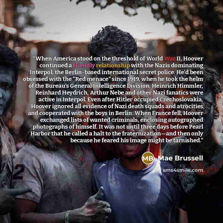 “When America stood on the threshold of World War II, Hoover continued a friendly relationship with the Nazis dominating Interpol, the Berlin-based international secret police. He’d been obsessed with the “Red menace” since 1919, when he took the helm of the Bureau’s General Intelligence Division…” quote by Mae Brussell