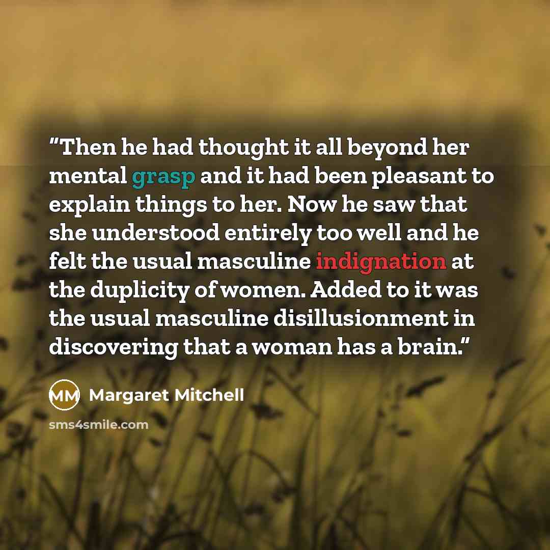 “Then he had thought it all beyond her mental grasp and it had been pleasant to explain things to her. Now he saw that she understood entirely too well and he felt the usual masculine indignation at the duplicity of women. Added to it was the usual masculine disillusionment in discovering that a…” quote by Margaret Mitchell