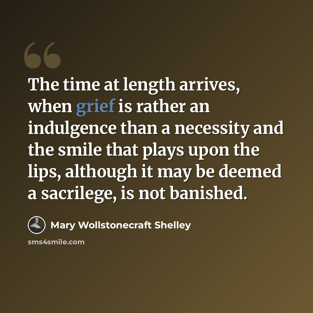 “The time at length arrives, when grief is rather an indulgence than a necessity and the smile that plays upon the lips, although it may be deemed a sacrilege, is not banished.” quote by Mary Wollstonecraft Shelley