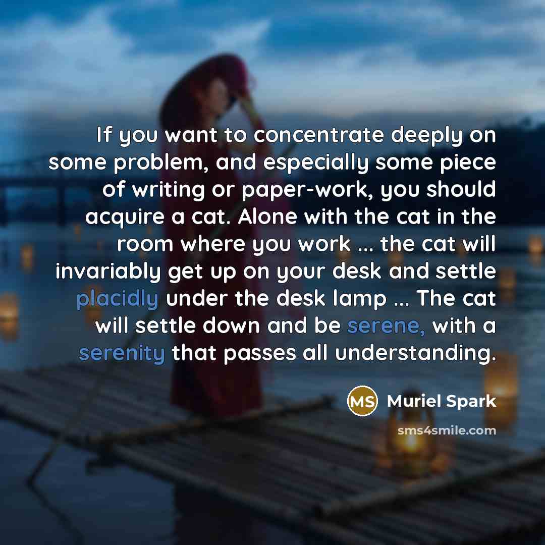 “If you want to concentrate deeply on some problem, and especially some piece of writing or paper-work, you should acquire a cat. Alone with the cat in the room where you work ... the cat will invariably get up on your desk and settle placidly under the desk lamp ... The cat will settle down and be…” quote by Muriel Spark