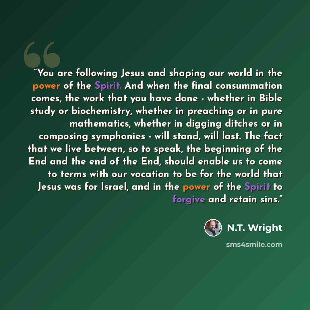 “You are following Jesus and shaping our world in the power of the Spirit. And when the final consummation comes, the work that you have done - whether in Bible study or biochemistry, whether in preaching or in pure mathematics, whether in digging ditches or in composing symphonies - will stand…” quote by N.T. Wright