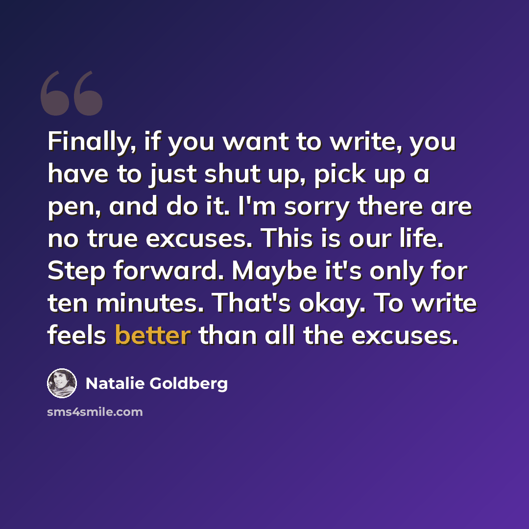 “Finally, if you want to write, you have to just shut up, pick up a pen, and do it. I'm sorry there are no true excuses. This is our life. Step forward. Maybe it's only for ten minutes. That's okay. To write feels better than all the excuses.” quote by Natalie Goldberg