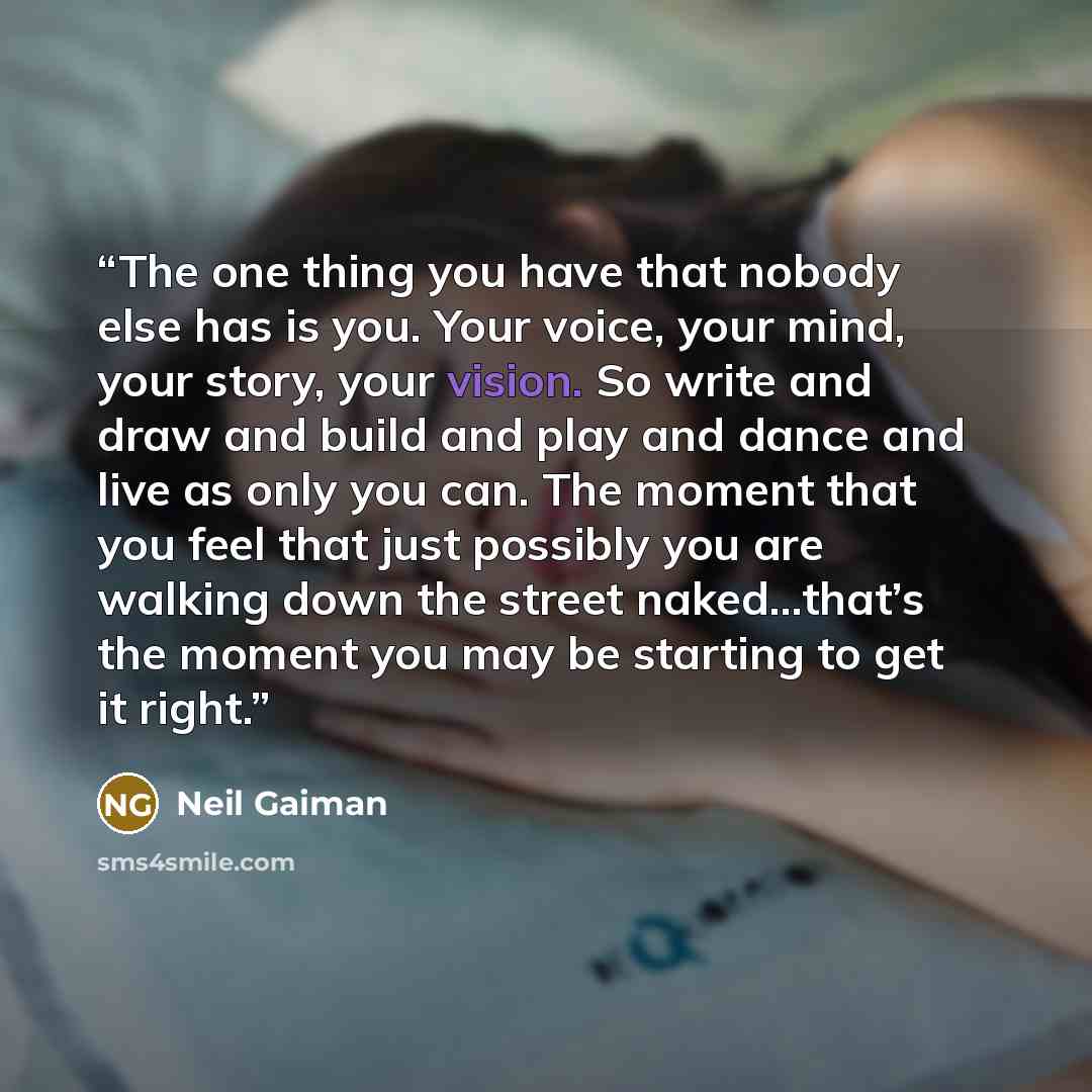 “The one thing you have that nobody else has is you. Your voice, your mind, your story, your vision. So write and draw and build and play and dance and live as only you can. The moment that you feel that just possibly you are walking down the street naked…that’s the moment you may be starting to…” quote by Neil Gaiman