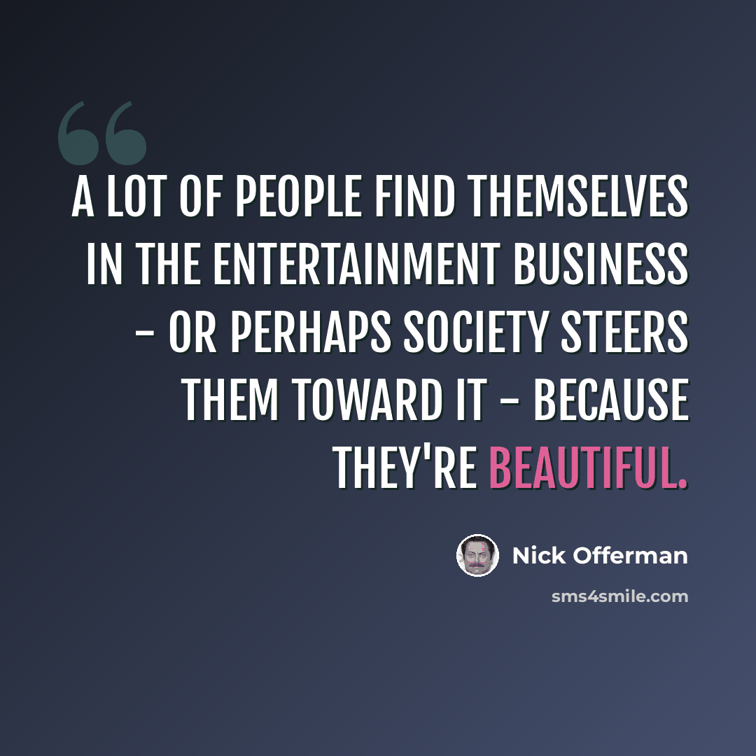 “A lot of people find themselves in the entertainment business - or perhaps society steers them toward it - because they're beautiful.” quote by Nick Offerman