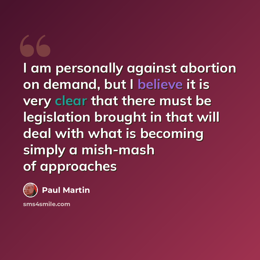 “I am personally against abortion on demand, but I believe it is very clear that there must be legislation brought in that will deal with what is becoming simply a mish-mash of approaches” quote by Paul Martin