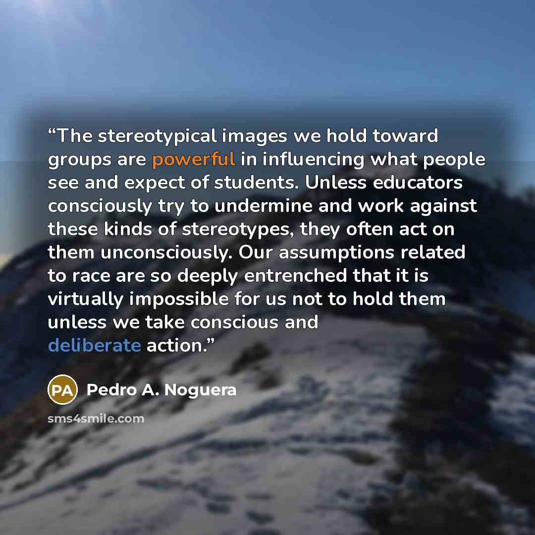 “The stereotypical images we hold toward groups are powerful in influencing what people see and expect of students. Unless educators consciously try to undermine and work against these kinds of stereotypes, they often act on them unconsciously. Our assumptions related to race are so deeply…” quote by Pedro A. Noguera