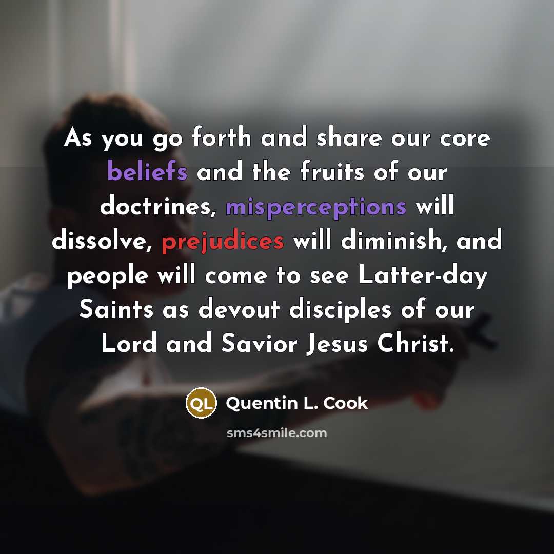 “As you go forth and share our core beliefs and the fruits of our doctrines, misperceptions will dissolve, prejudices will diminish, and people will come to see Latter-day Saints as devout disciples of our Lord and Savior Jesus Christ.” quote by Quentin L. Cook