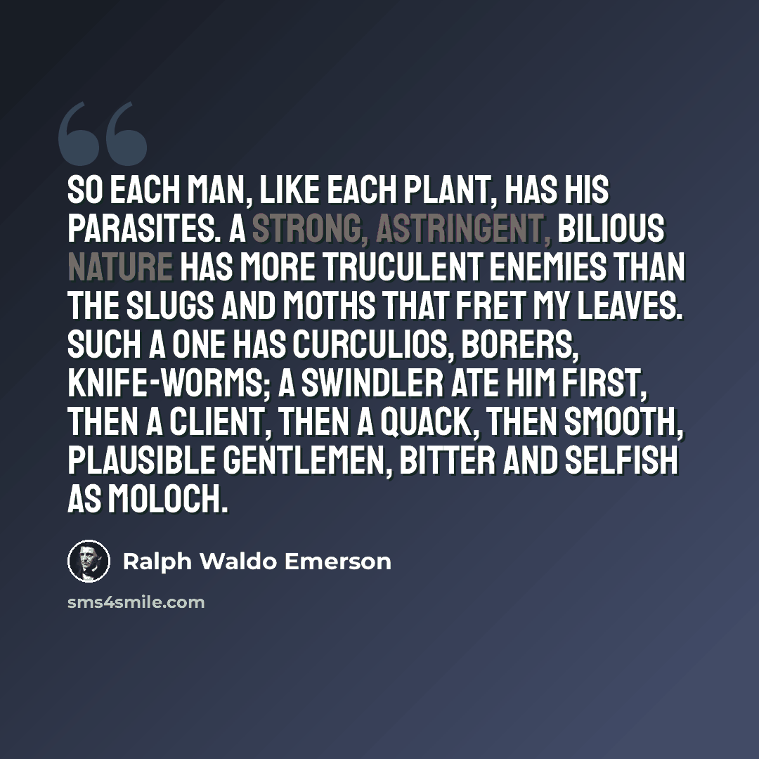 “So each man, like each plant, has his parasites. A strong, astringent, bilious nature has more truculent enemies than the slugs and moths that fret my leaves. Such a one has curculios, borers, knife-worms; a swindler ate him first, then a client, then a quack, then smooth, plausible gentlemen…” quote by Ralph Waldo Emerson