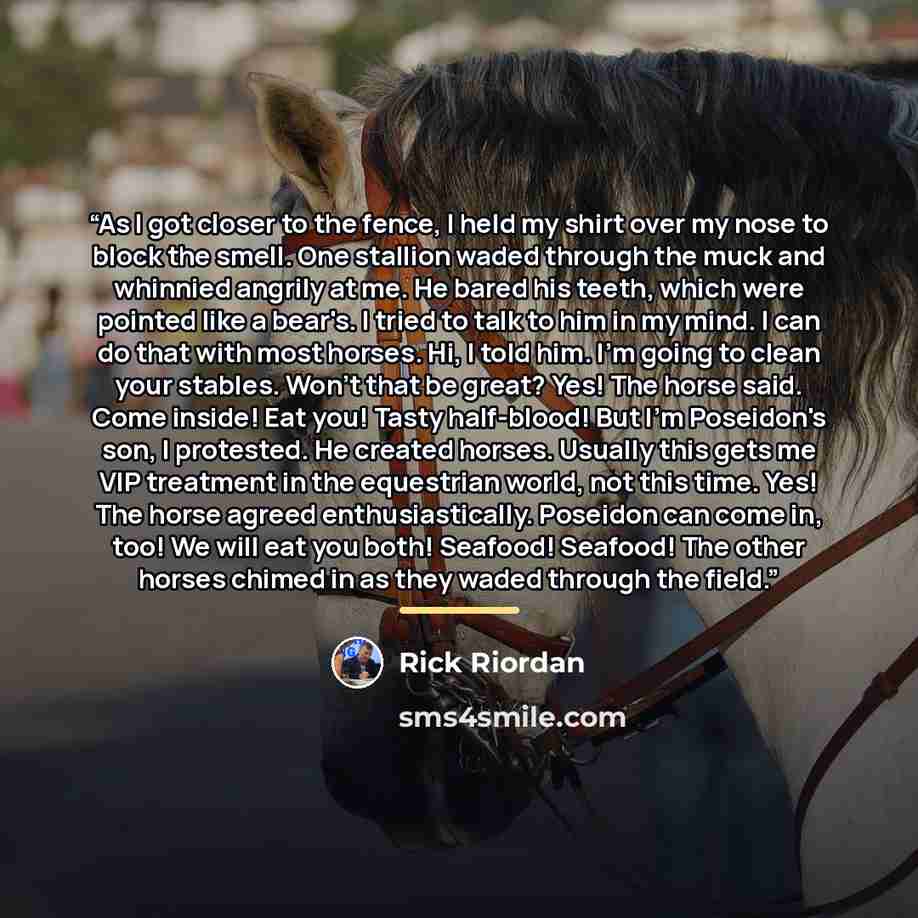“As I got closer to the fence, I held my shirt over my nose to block the smell. One stallion waded through the muck and whinnied angrily at me. He bared his teeth, which were pointed like a bear's. I tried to talk to him in my mind. I can do that with most horses. Hi, I told him. I'm going to clean…” quote by Rick Riordan