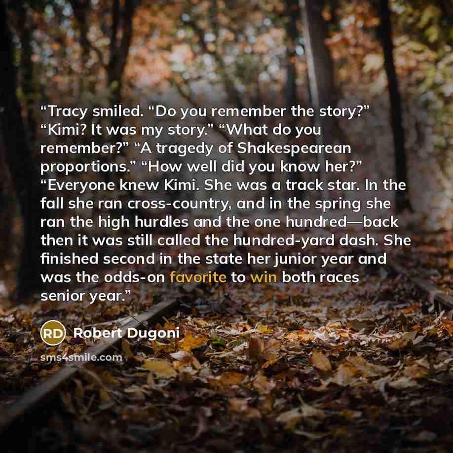 “Tracy smiled. “Do you remember the story?” “Kimi? It was my story.” “What do you remember?” “A tragedy of Shakespearean proportions.” “How well did you know her?” “Everyone knew Kimi. She was a track star. In the fall she ran cross-country, and in the spring she ran the high hurdles and the one…” quote by Robert Dugoni