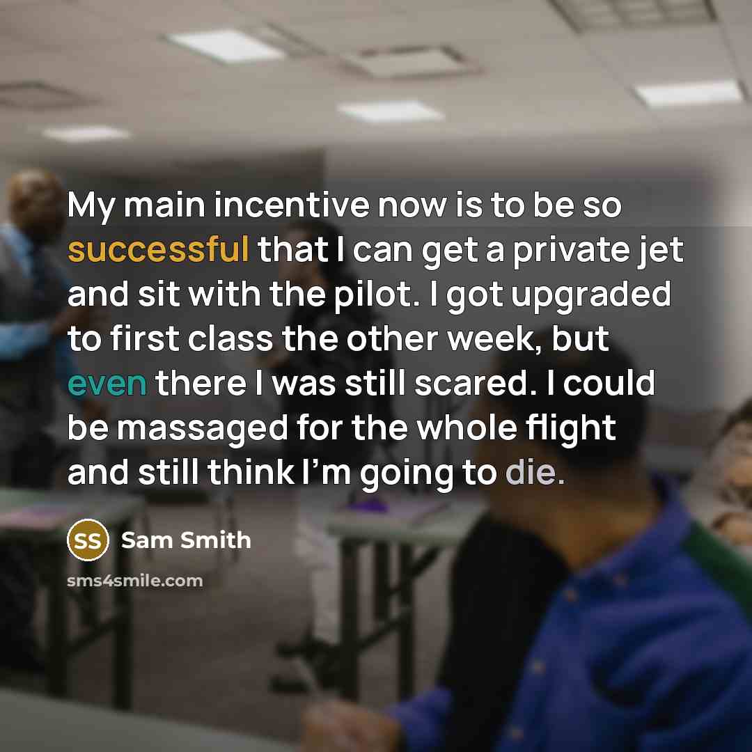 “My main incentive now is to be so successful that I can get a private jet and sit with the pilot. I got upgraded to first class the other week, but even there I was still scared. I could be massaged for the whole flight and still think I'm going to die.” quote by Sam Smith