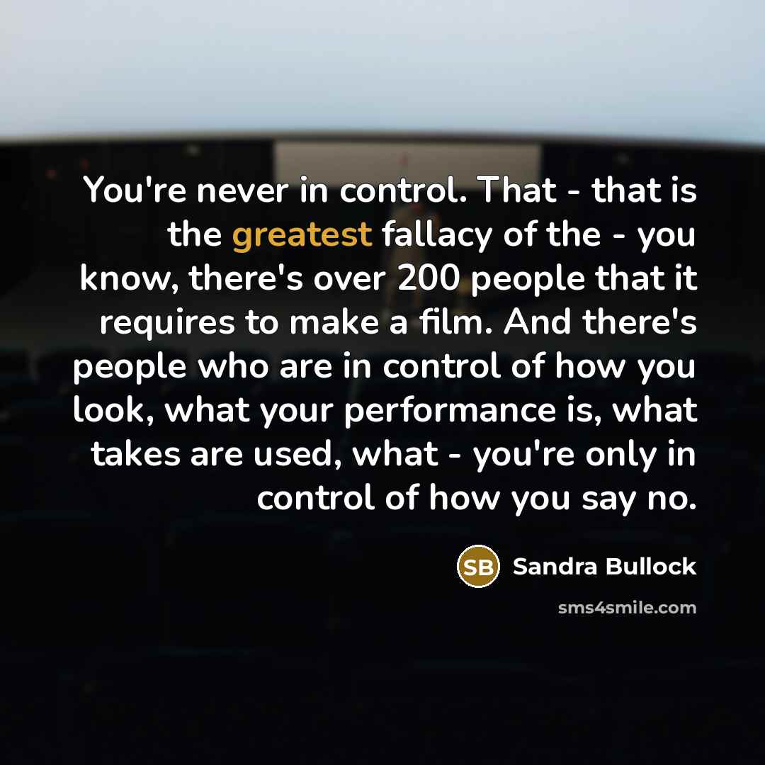 “You're never in control. That - that is the greatest fallacy of the - you know, there's over 200 people that it requires to make a film. And there's people who are in control of how you look, what your performance is, what takes are used, what - you're only in control of how you say no.” quote by Sandra Bullock