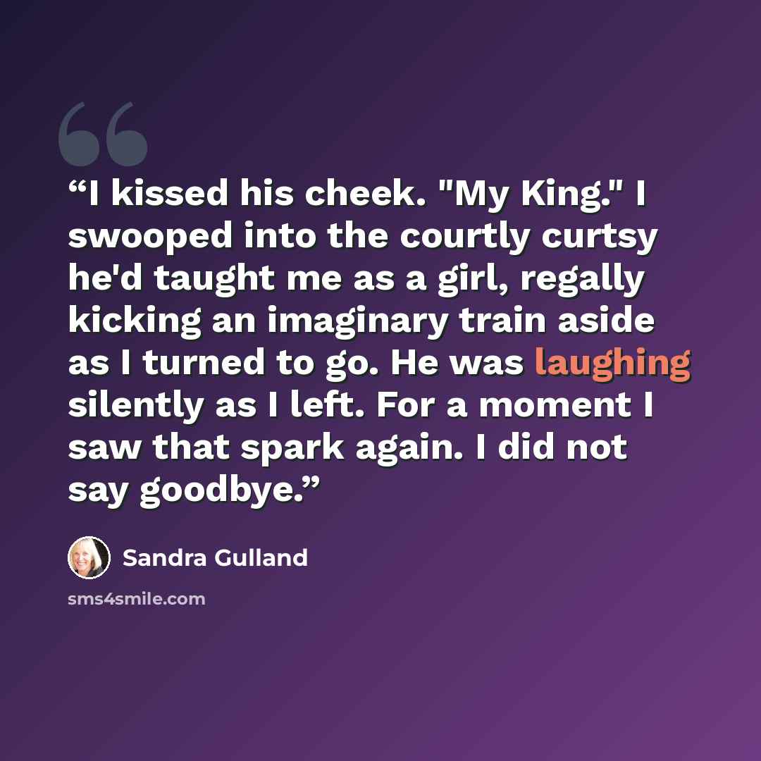 “I kissed his cheek. "My King." I swooped into the courtly curtsy he'd taught me as a girl, regally kicking an imaginary train aside as I turned to go. He was laughing silently as I left. For a moment I saw that spark again. I did not say goodbye.” quote by Sandra Gulland