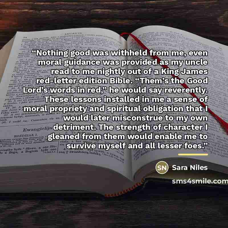 “Nothing good was withheld from me, even moral guidance was provided as my uncle read to me nightly out of a King James red-letter edition Bible. “Them’s the Good Lord’s words in red,” he would say reverently. These lessons installed in me a sense of moral propriety and spiritual obligation that I…” quote by Sara Niles