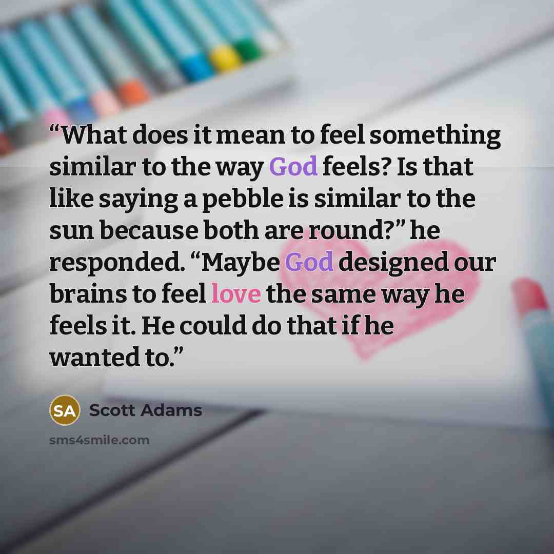 “What does it mean to feel something similar to the way God feels? Is that like saying a pebble is similar to the sun because both are round?” he responded. “Maybe God designed our brains to feel love the same way he feels it. He could do that if he wanted to.” quote by Scott Adams