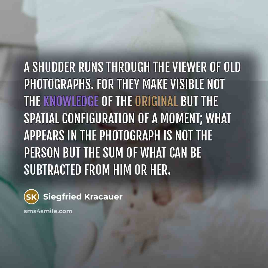 “A shudder runs through the viewer of old photographs. For they make visible not the knowledge of the original but the spatial configuration of a moment; what appears in the photograph is not the person but the sum of what can be subtracted from him or her.” quote by Siegfried Kracauer