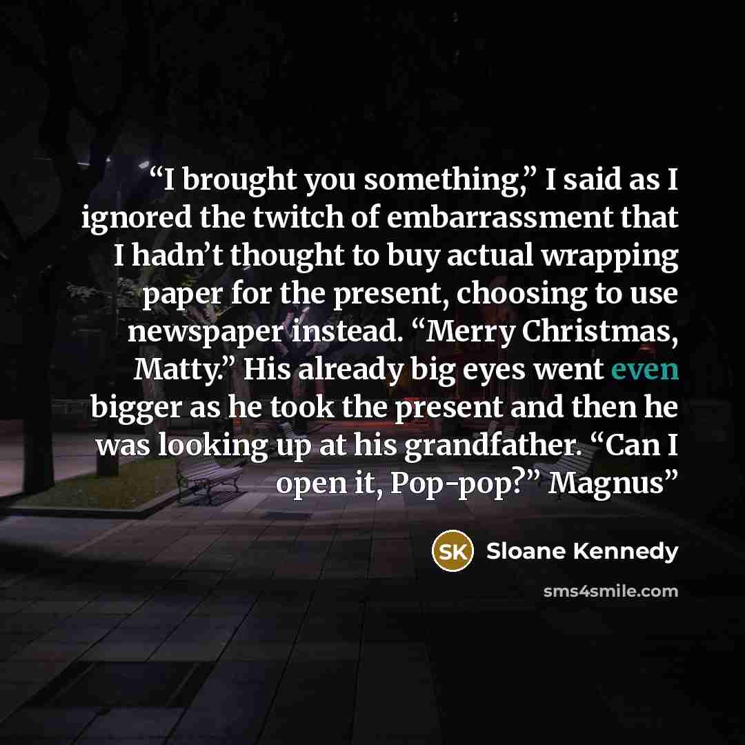 “I brought you something,” I said as I ignored the twitch of embarrassment that I hadn’t thought to buy actual wrapping paper for the present, choosing to use newspaper instead. “Merry Christmas, Matty.” His already big eyes went even bigger as he took the present and then he was looking up at his…” quote by Sloane Kennedy