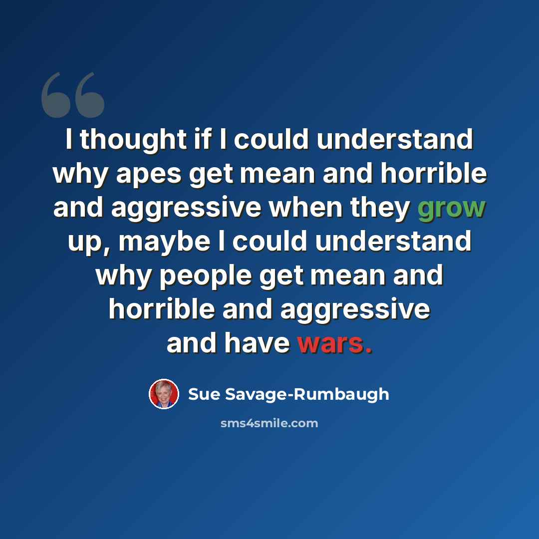 “I thought if I could understand why apes get mean and horrible and aggressive when they grow up, maybe I could understand why people get mean and horrible and aggressive and have wars.” quote by Sue Savage-Rumbaugh