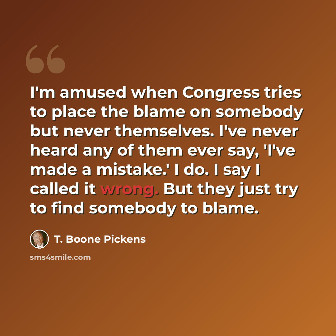 “I'm amused when Congress tries to place the blame on somebody but never themselves. I've never heard any of them ever say, 'I've made a mistake.' I do. I say I called it wrong. But they just try to find somebody to blame.” quote by T. Boone Pickens