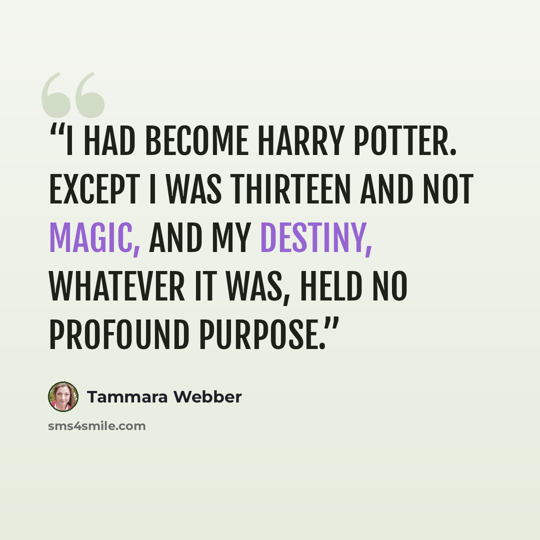 “I had become Harry Potter. Except I was thirteen and not magic, and my destiny, whatever it was, held no profound purpose.” quote by Tammara Webber