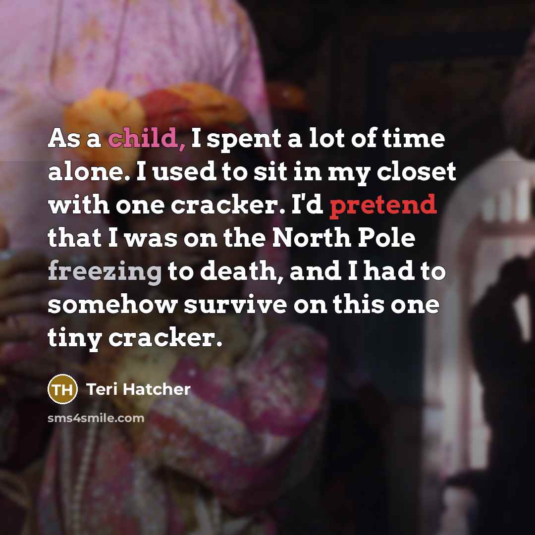“As a child, I spent a lot of time alone. I used to sit in my closet with one cracker. I'd pretend that I was on the North Pole freezing to death, and I had to somehow survive on this one tiny cracker.” quote by Teri Hatcher