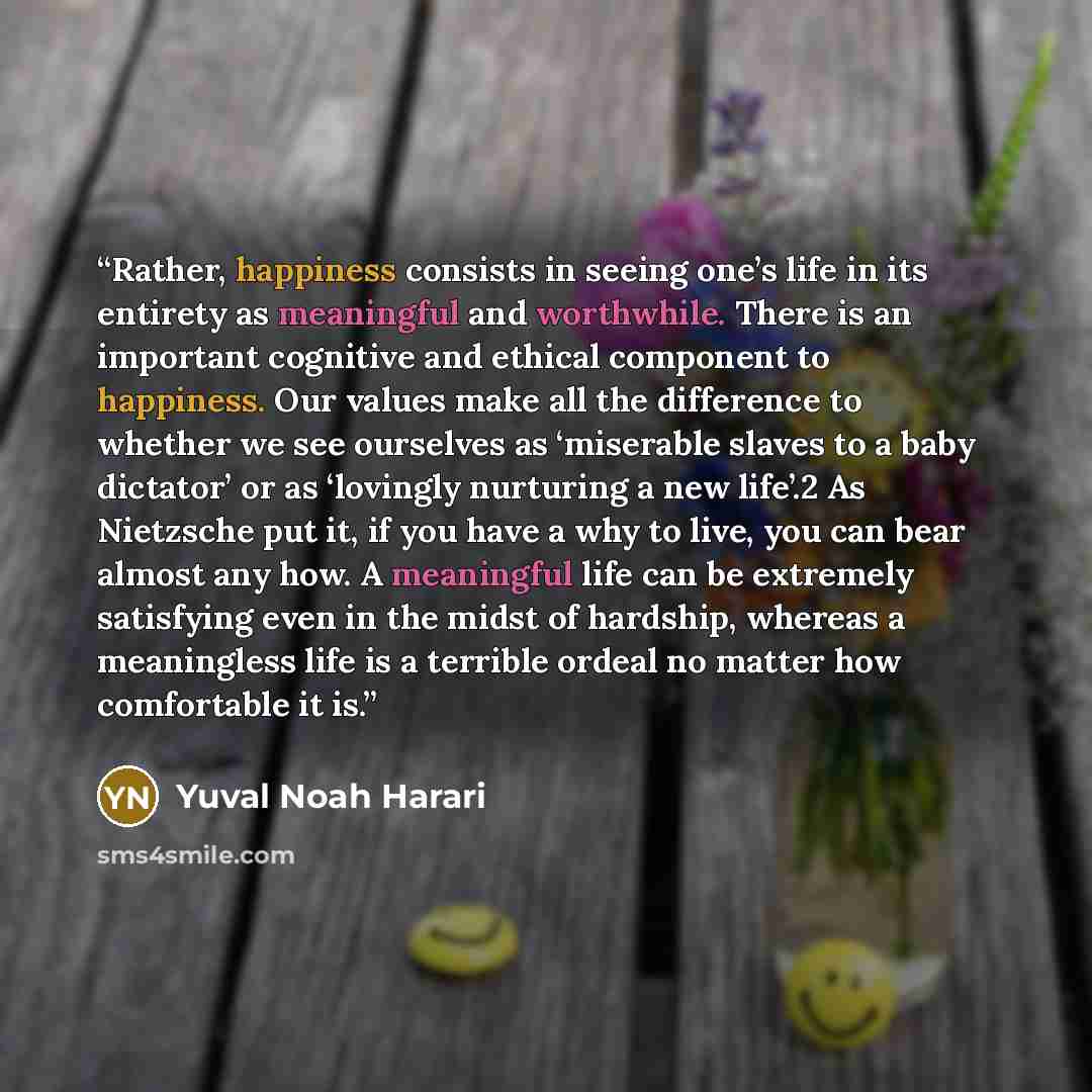 “Rather, happiness consists in seeing one’s life in its entirety as meaningful and worthwhile. There is an important cognitive and ethical component to happiness. Our values make all the difference to whether we see ourselves as ‘miserable slaves to a baby dictator’ or as ‘lovingly nurturing a new…” quote by Yuval Noah Harari