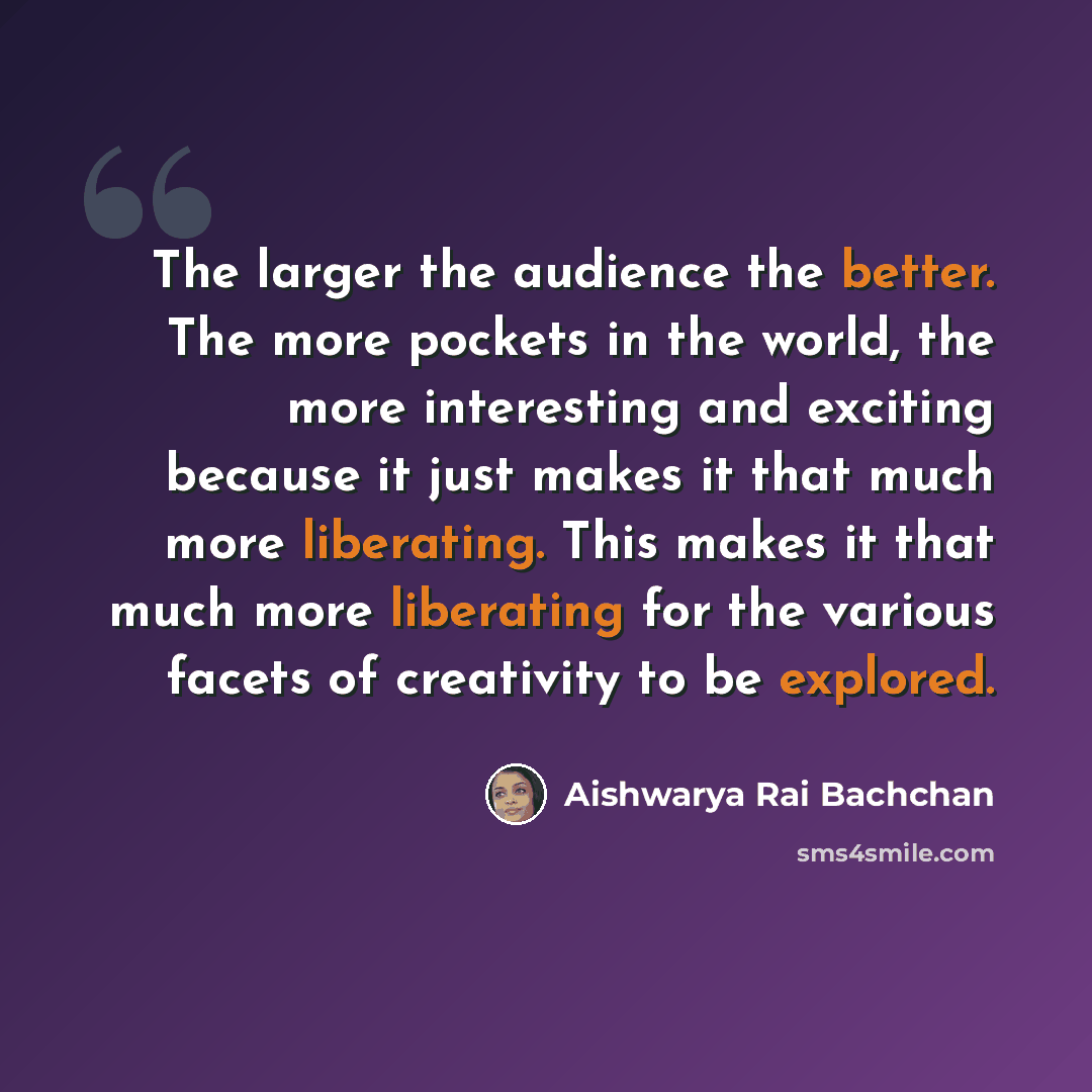 “The larger the audience the better. The more pockets in the world, the more interesting and exciting because it just makes it that much more liberating. This makes it that much more liberating for the various facets of creativity to be explored.” quote by Aishwarya Rai Bachchan