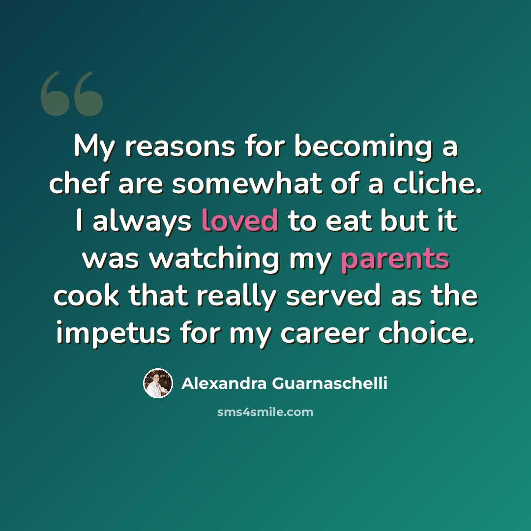 “My reasons for becoming a chef are somewhat of a cliche. I always loved to eat but it was watching my parents cook that really served as the impetus for my career choice.” quote by Alexandra Guarnaschelli