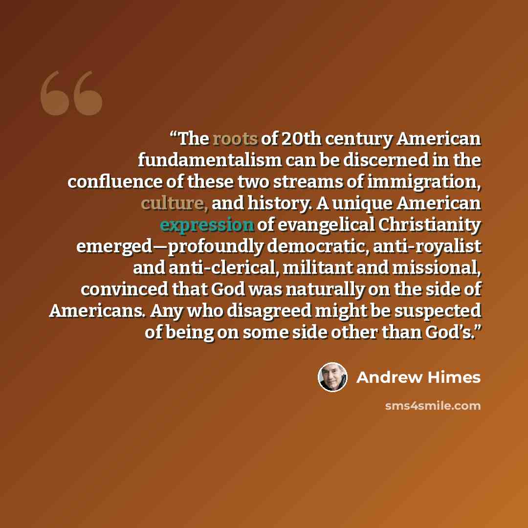 “The roots of 20th century American fundamentalism can be discerned in the confluence of these two streams of immigration, culture, and history. A unique American expression of evangelical Christianity emerged—profoundly democratic, anti-royalist and anti-clerical, militant and missional, convinced…” quote by Andrew Himes