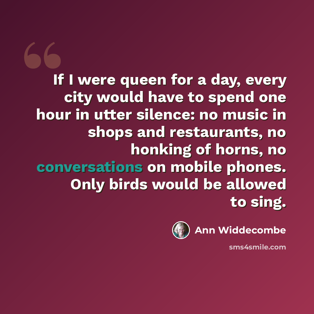 “If I were queen for a day, every city would have to spend one hour in utter silence: no music in shops and restaurants, no honking of horns, no conversations on mobile phones. Only birds would be allowed to sing.” quote by Ann Widdecombe