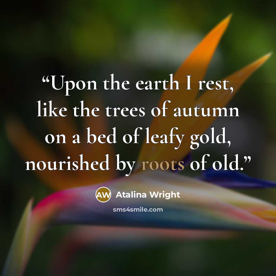 “Upon the earth I rest, like the trees of autumn on a bed of leafy gold, nourished by roots of old.” quote by Atalina Wright