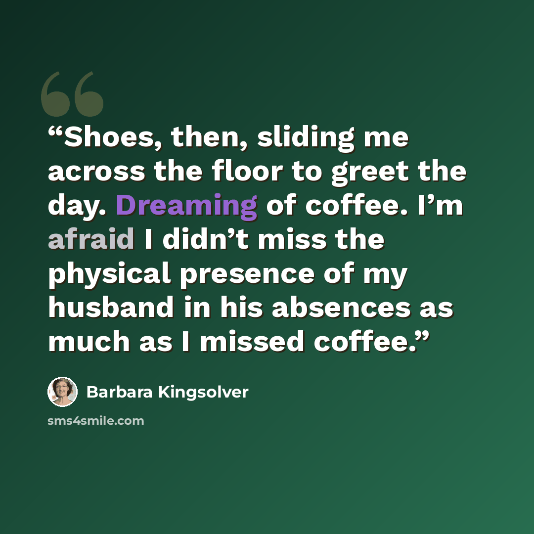 “Shoes, then, sliding me across the floor to greet the day. Dreaming of coffee. I’m afraid I didn’t miss the physical presence of my husband in his absences as much as I missed coffee.” quote by Barbara Kingsolver
