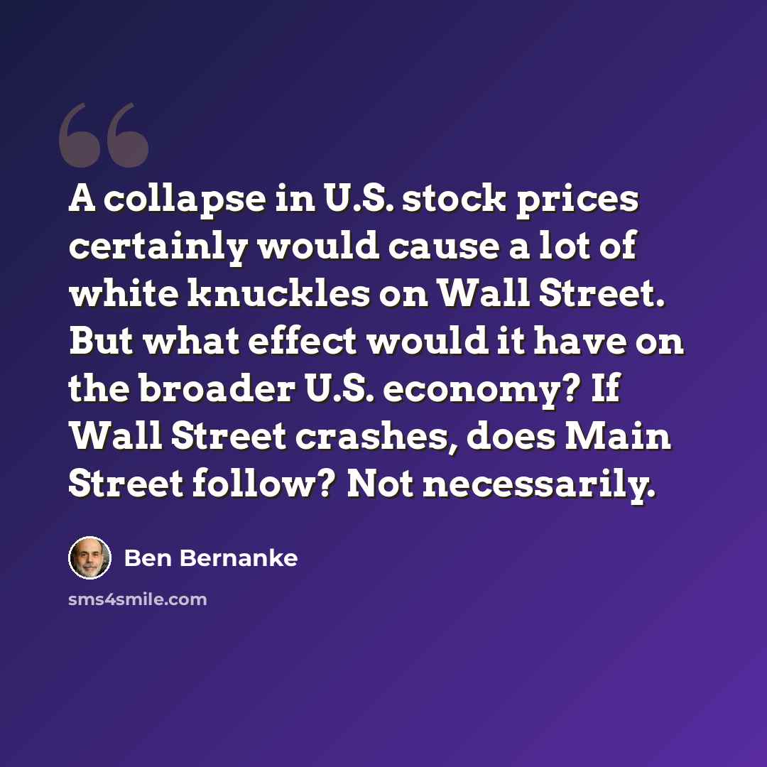 “A collapse in U.S. stock prices certainly would cause a lot of white knuckles on Wall Street. But what effect would it have on the broader U.S. economy? If Wall Street crashes, does Main Street follow? Not necessarily.” quote by Ben Bernanke
