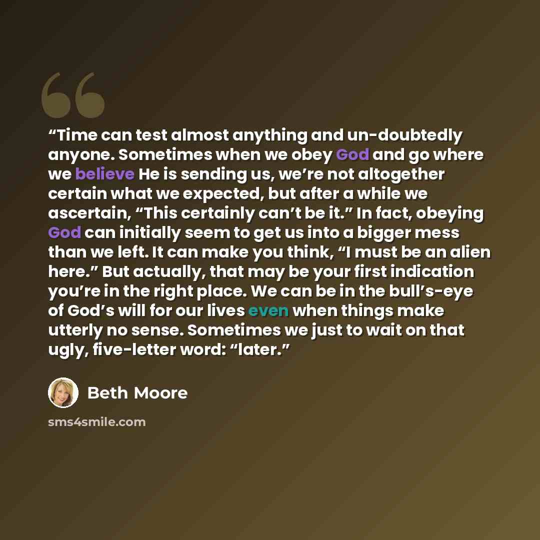 “Time can test almost anything and un-doubtedly anyone. Sometimes when we obey God and go where we believe He is sending us, we’re not altogether certain what we expected, but after a while we ascertain, “This certainly can’t be it.” In fact, obeying God can initially seem to get us into a bigger…” quote by Beth Moore