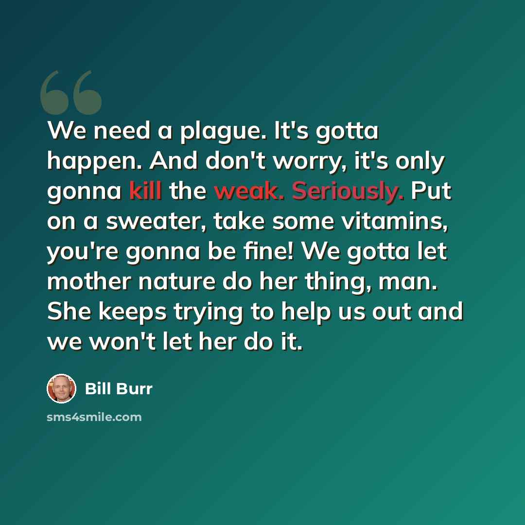 “We need a plague. It's gotta happen. And don't worry, it's only gonna kill the weak. Seriously. Put on a sweater, take some vitamins, you're gonna be fine! We gotta let mother nature do her thing, man. She keeps trying to help us out and we won't let her do it.” quote by Bill Burr